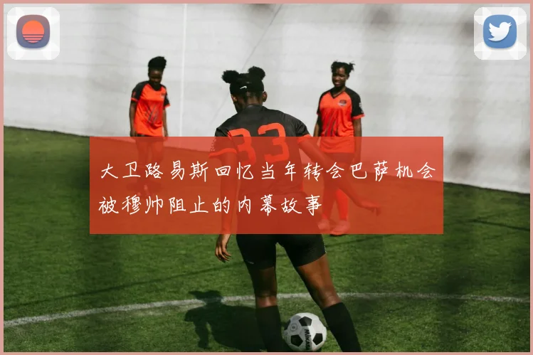 大卫路易斯回忆当年转会巴萨机会被穆帅阻止的内幕故事