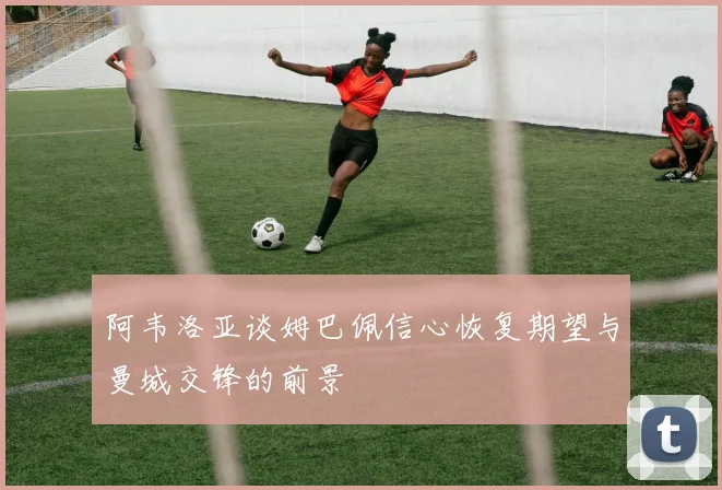 阿韦洛亚谈姆巴佩信心恢复期望与曼城交锋的前景
