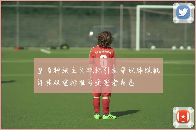 皇马种族主义双标引发争议韩媒批评其双重标准与受害者角色