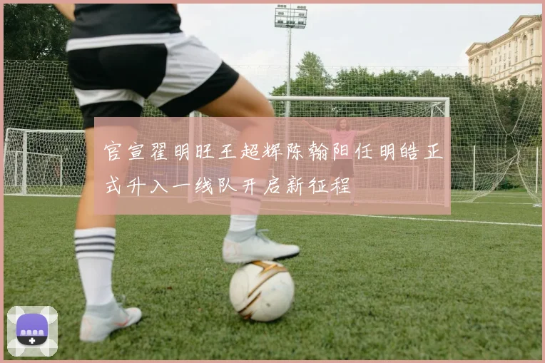 官宣翟明旺王超辉陈翰阳任明皓正式升入一线队开启新征程