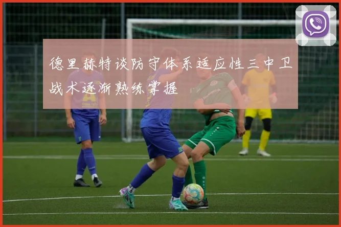 德里赫特谈防守体系适应性三中卫战术逐渐熟练掌握