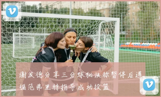 谢泼德分享三分球秘诀称暂停后遵循范弗里特指导成功投篮