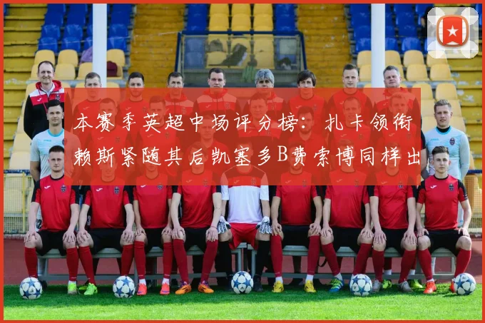 本赛季英超中场评分榜：扎卡领衔赖斯紧随其后凯塞多B费索博同样出色
