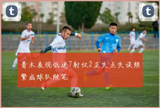 青木表现低迷7射仅2正失点失误频繁成球队败笔