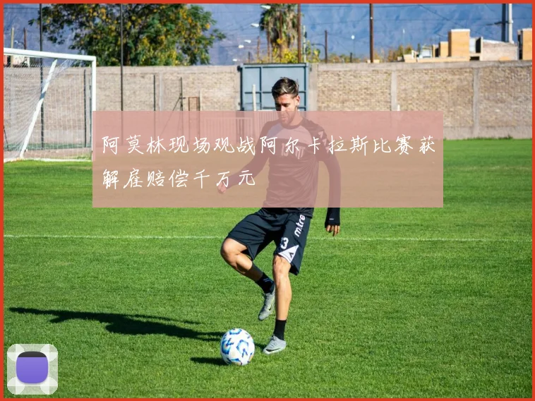 阿莫林现场观战阿尔卡拉斯比赛获解雇赔偿千万元