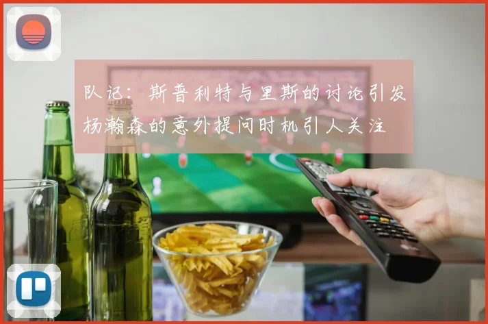 队记：斯普利特与里斯的讨论引发杨瀚森的意外提问时机引人关注