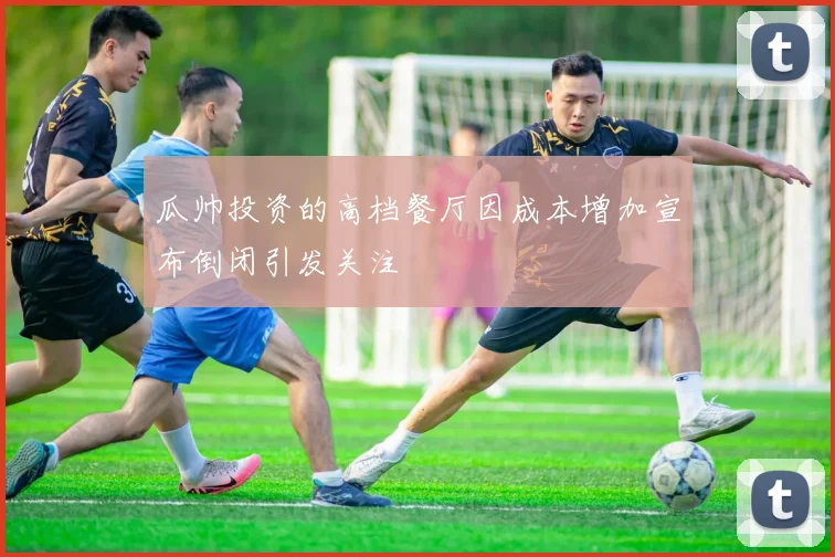 瓜帅投资的高档餐厅因成本增加宣布倒闭引发关注