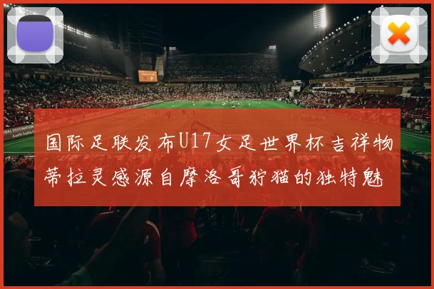 国际足联发布U17女足世界杯吉祥物蒂拉灵感源自摩洛哥狞猫的独特魅力