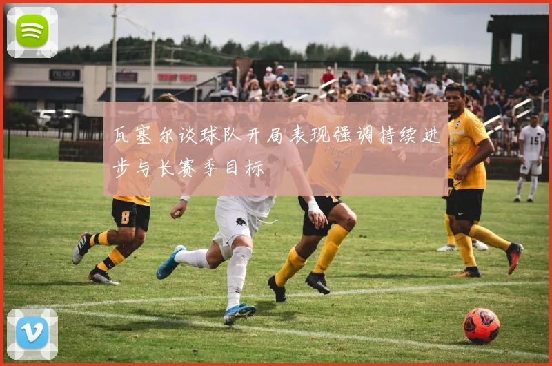 瓦塞尔谈球队开局表现强调持续进步与长赛季目标