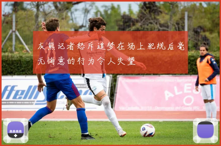灰熊记者怒斥追梦在场上犯规后毫无悔意的行为令人失望
