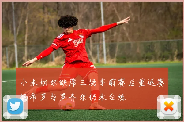 小米切尔缺席三场季前赛后重返赛场希罗与罗齐尔仍未合练