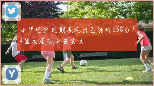 小贾巴里近期表现出色场均158分74篮板展现全面实力