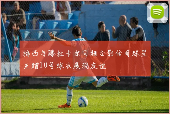 梅西与滕杜卡尔同框合影传奇球星互赠10号球衣展现友谊