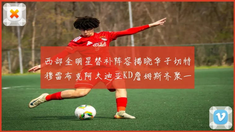 西部全明星替补阵容揭晓华子切特穆雷布克阿夫迪亚KD詹姆斯齐聚一堂