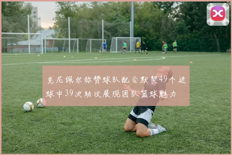 克尼佩尔称赞球队配合默契49个进球中39次助攻展现团队篮球魅力