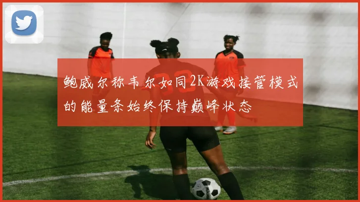 鲍威尔称韦尔如同2K游戏接管模式的能量条始终保持巅峰状态